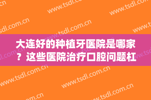 大连好的种植牙医院是哪家？这些医院治疗口腔问题杠杠的！(种植牙大连哪个医院最权威)