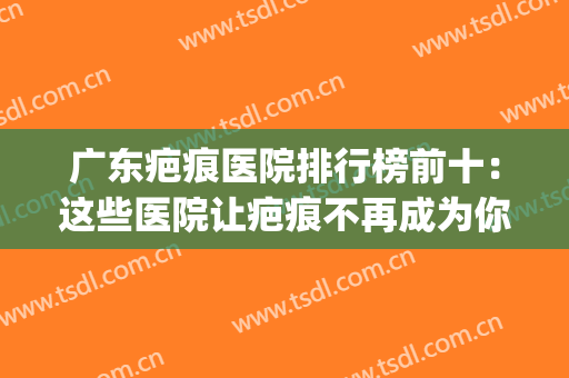 广东疤痕医院排行榜前十：这些医院让疤痕不再成为你的困扰~(广东哪里的医院去疤痕效果好)