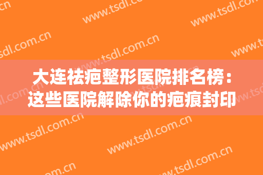 大连祛疤整形医院排名榜：这些医院解除你的疤痕封印，释放美丽~(大连深容疤痕修复专业机构)
