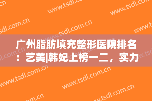 广州脂肪填充整形医院排名：艺美|韩妃上榜一二，实力不凡！(广州韩美整形医院怎么样)