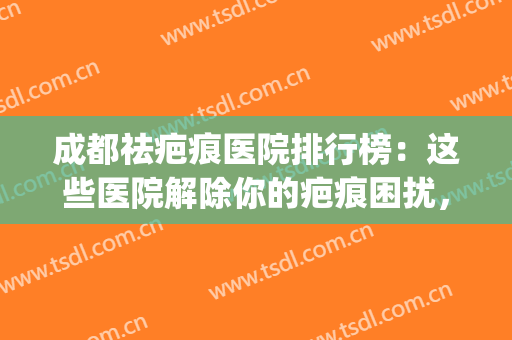成都祛疤痕医院排行榜：这些医院解除你的疤痕困扰，让你美丽加倍~(成都祛疤痕的公立医院)