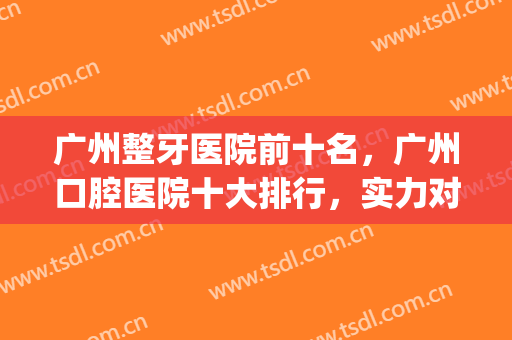 广州整牙医院前十名，广州口腔医院十大排行，实力对抗一决高下！(广州排名前十的口腔医院)