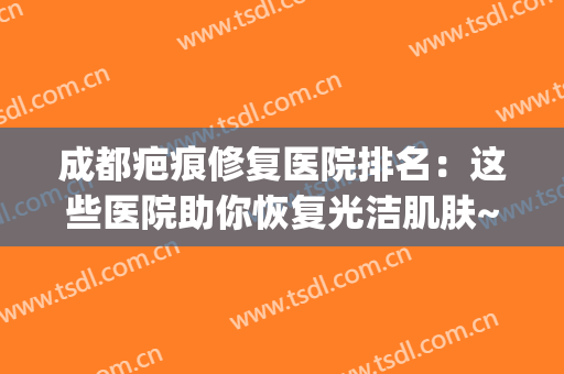 成都疤痕修复医院排名：这些医院助你恢复光洁肌肤~(成都最好的疤痕修复医院在哪里)