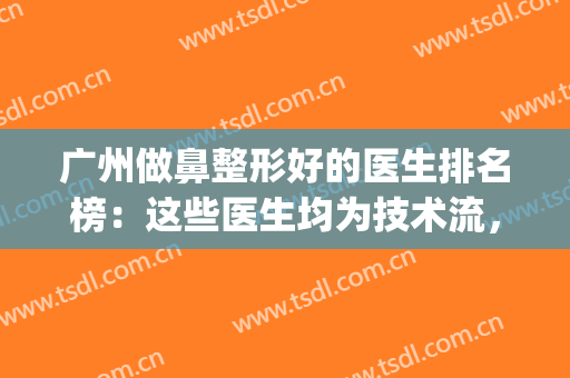 广州做鼻整形好的医生排名榜：这些医生均为技术流，入股不亏！(广州鼻子整形医生排名)