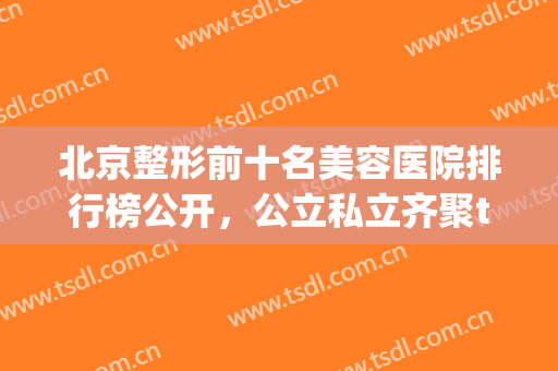 北京整形前十名美容医院排行榜公开，公立私立齐聚top10，前三强一定要看