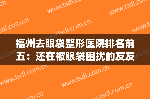 福州去眼袋整形医院排名前五：还在被眼袋困扰的友友看过来！(福州眼部整形医生)