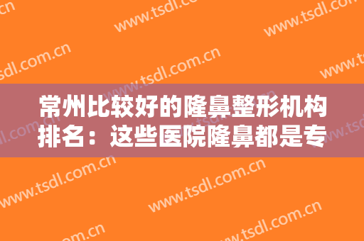 常州比较好的隆鼻整形机构排名：这些医院隆鼻都是专业的！反馈超好~