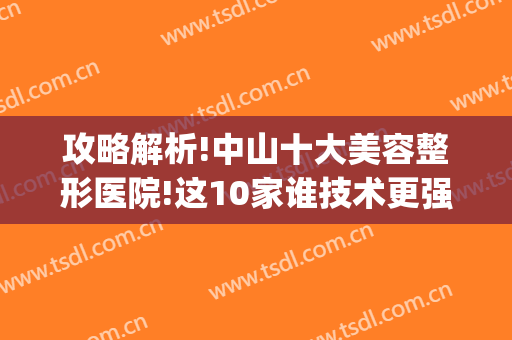 攻略解析!中山十大美容整形医院!这10家谁技术更强一目了然(中山医科大学美容整形医院)