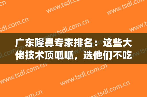 广东隆鼻专家排名：这些大佬技术顶呱呱，选他们不吃亏！(隆鼻权威专家)