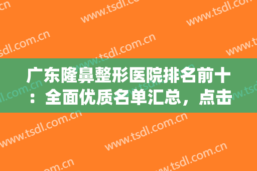 广东隆鼻整形医院排名前十：全面优质名单汇总，点击查收~(广州隆鼻医院排名)
