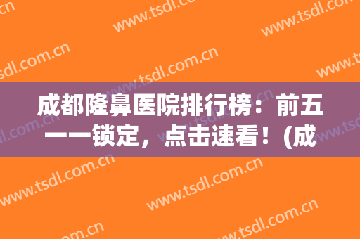 成都隆鼻医院排行榜：前五一一锁定，点击速看！(成都隆鼻医院医生排行榜)