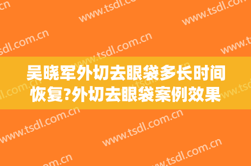 吴晓军外切去眼袋多长时间恢复?外切去眼袋案例效果对比图_好大夫工作室
