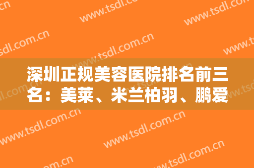 深圳正规美容医院排名前三名：美莱、米兰柏羽、鹏爱大牌汇聚，各领域参考！