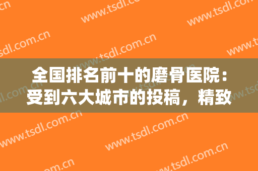 全国排名前十的磨骨医院：受到六大城市的投稿，精致脸型一一get！(磨骨瘦脸最好的医院)