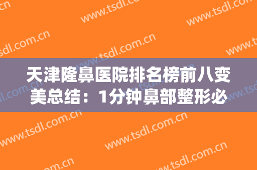 天津隆鼻医院排名榜前八变美总结：1分钟鼻部整形必备攻略查看(隆鼻更好的整形美容医院)
