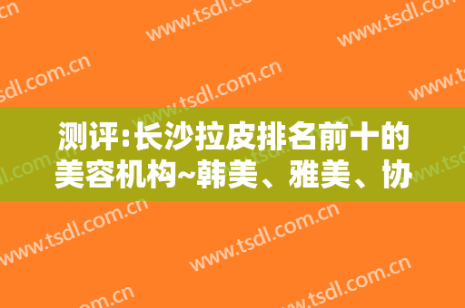 测评:长沙拉皮排名前十的美容机构~韩美、雅美、协雅投票前三名