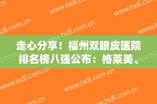 走心分享！福州双眼皮医院排名榜八强公布：格莱美、海峡重返榜首(福州海峡整形医院双眼皮主任)