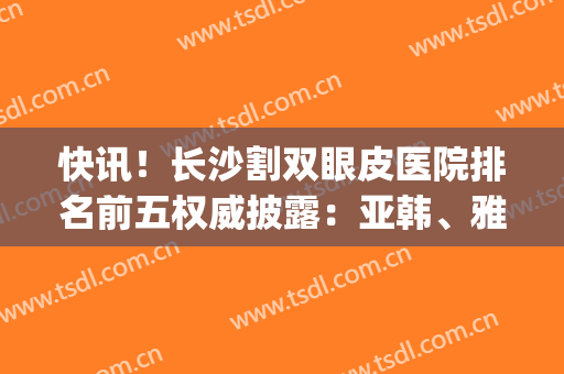 快讯！长沙割双眼皮医院排名前五权威披露：亚韩、雅美锁定前三(长沙湘雅医院双眼皮)