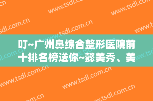 叮~广州鼻综合整形医院前十排名榜送你~懿美秀、美恩人气新秀入选(广州三甲医院鼻整形好的医生)