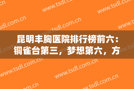 昆明丰胸医院排行榜前六：铜雀台第三，梦想第六，方式多选择多！(昆明铜雀台美容医院怎么样)