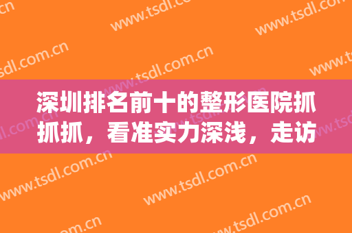深圳排名前十的整形医院抓抓抓，看准实力深浅，走访各院见真假！(深圳整形美容正规的医院)