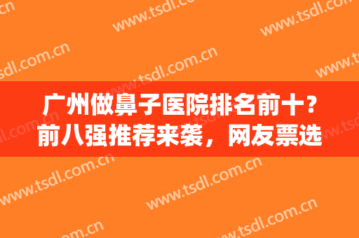 广州做鼻子医院排名前十？前八强推荐来袭，网友票选实力派！(广州鼻子整形医院排名)
