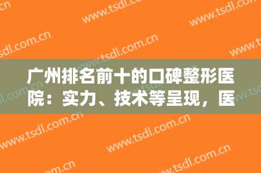 广州排名前十的口碑整形医院：实力、技术等呈现，医美小白收藏起！(广州哪家医院整形好)