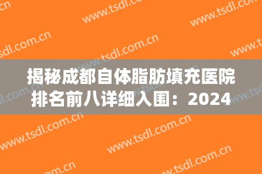 揭秘成都自体脂肪填充医院排名前八详细入围：2024价目表一次看完！(成都面部脂肪填充最权威好的医院)