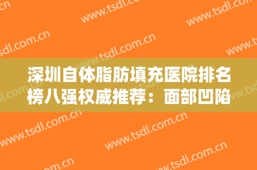 深圳自体脂肪填充医院排名榜八强权威推荐：面部凹陷姐妹这篇必看(自体脂肪填充深圳哪家医院好)