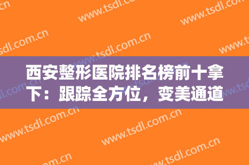 西安整形医院排名榜前十拿下：跟踪全方位，变美通道看这里！(西安最大整形美容医院)