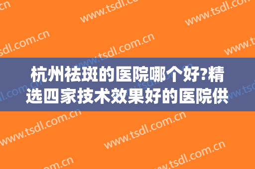 杭州祛斑的医院哪个好?精选四家技术效果好的医院供你选择！！！(杭州哪个医院祛斑做的最好)