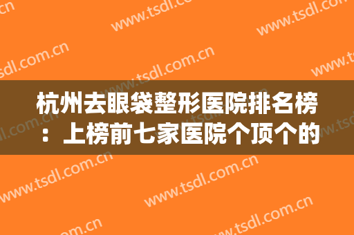 杭州去眼袋整形医院排名榜：上榜前七家医院个顶个的好~~~(杭州哪个医院做眼袋最好)