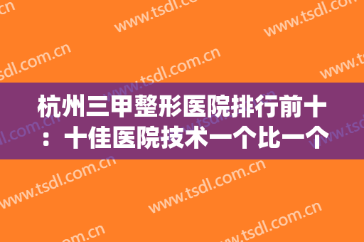 杭州三甲整形医院排行前十：十佳医院技术一个比一个好(杭州三甲整形医院排名前十)