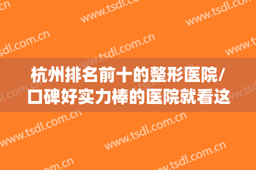 杭州排名前十的整形医院/口碑好实力棒的医院就看这里！(杭州哪家整形医院比较好呢)