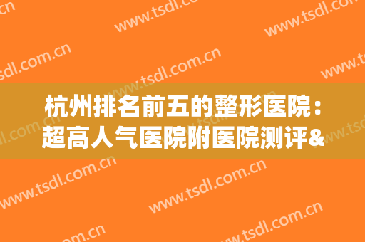 杭州排名前五的整形医院：超高人气医院附医院测评&价目表(杭州最有名的整形医院是哪家)
