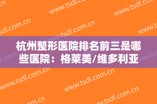杭州整形医院排名前三是哪些医院：格莱美/维多利亚/华山连天实力上榜