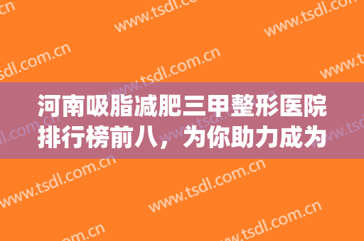 河南吸脂减肥三甲整形医院排行榜前八，为你助力成为更好的自己~(整形医院哪家吸脂减肥好)