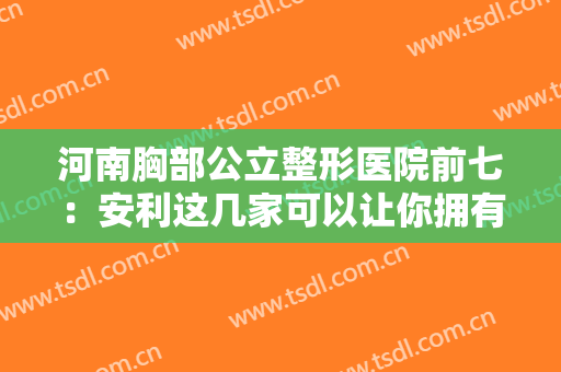 河南胸部公立整形医院前七：安利这几家可以让你拥有更好的S级身材！