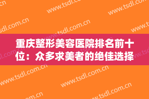 重庆整形美容医院排名前十位：众多求美者的绝佳选择！(重庆美容整形医院哪个更好)