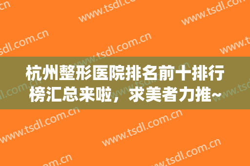 杭州整形医院排名前十排行榜汇总来啦，求美者力推~~~(杭州十佳整形医院排名)