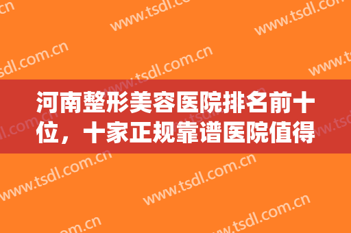 河南整形美容医院排名前十位，十家正规靠谱医院值得被人知道~~(河南整形美容医院怎么样是几家)