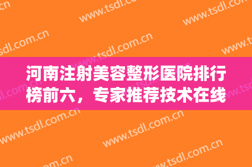 河南注射美容整形医院排行榜前六，专家推荐技术在线，等你来选~~~(河南整形美容医院官网)