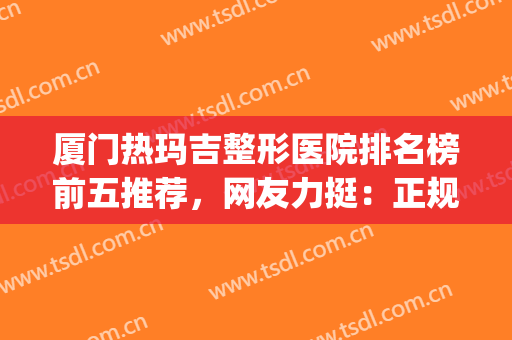 厦门热玛吉整形医院排名榜前五推荐，网友力挺：正规靠谱价格便宜(厦门最正规的整形医院)