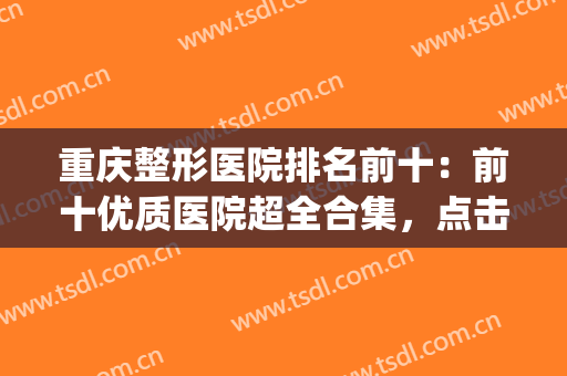 重庆整形医院排名前十：前十优质医院超全合集，点击查收~(重庆正规整形医院排名榜)