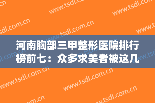 河南胸部三甲整形医院排行榜前七：众多求美者被这几家医院种草~~~(河南整形医院丰胸)