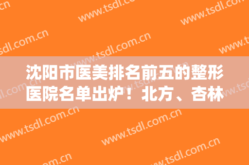 沈阳市医美排名前五的整形医院名单出炉！北方、杏林锁定top3(沈阳医疗整形口碑好的医院)