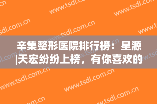 辛集整形医院排行榜：星源|天宏纷纷上榜，有你喜欢的医院吗？(辛集打胎哪家医院好)
