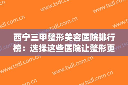 西宁三甲整形美容医院排行榜：选择这些医院让整形更有保障！(西宁整形美容医院排名前十位)