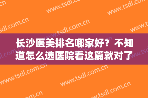 长沙医美排名哪家好？不知道怎么选医院看这篇就对了！(长沙做医美比较好的医院推荐)
