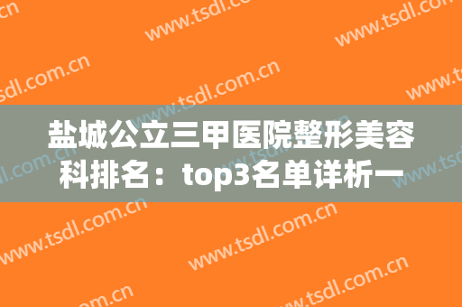 盐城公立三甲医院整形美容科排名：top3名单详析一看即知！(盐城有哪些整容医院)